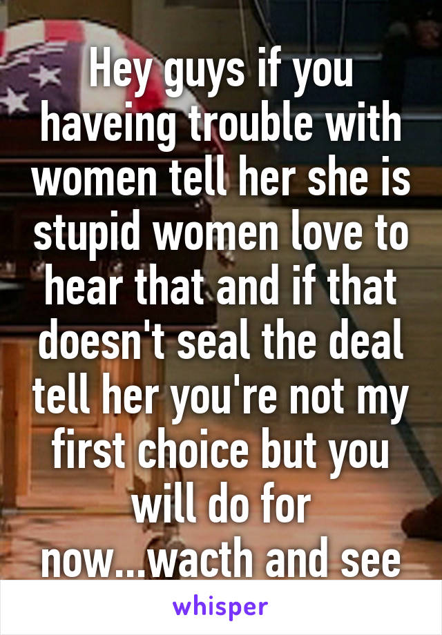 Hey guys if you haveing trouble with women tell her she is stupid women love to hear that and if that doesn't seal the deal tell her you're not my first choice but you will do for now...wacth and see