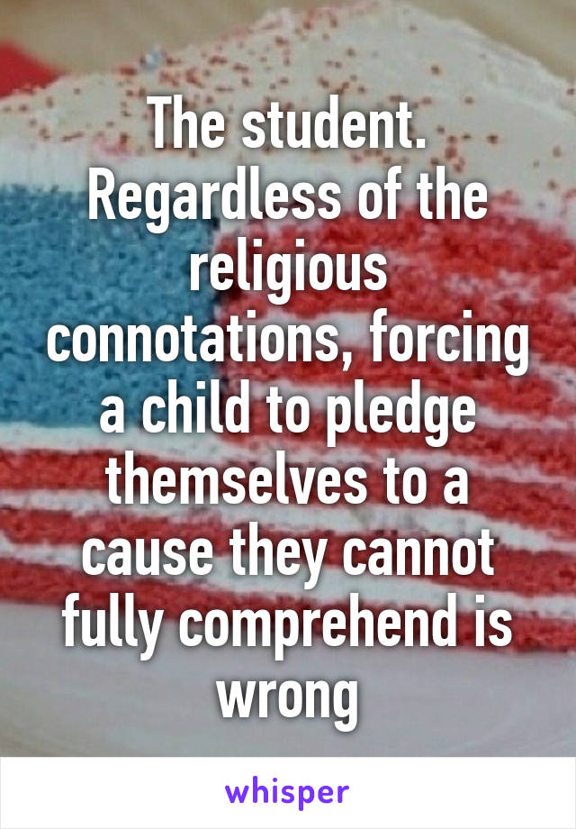 The student. Regardless of the religious connotations, forcing a child to pledge themselves to a cause they cannot fully comprehend is wrong