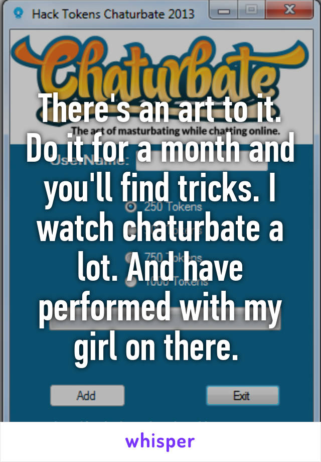 There's an art to it. Do it for a month and you'll find tricks. I watch chaturbate a lot. And have performed with my girl on there. 