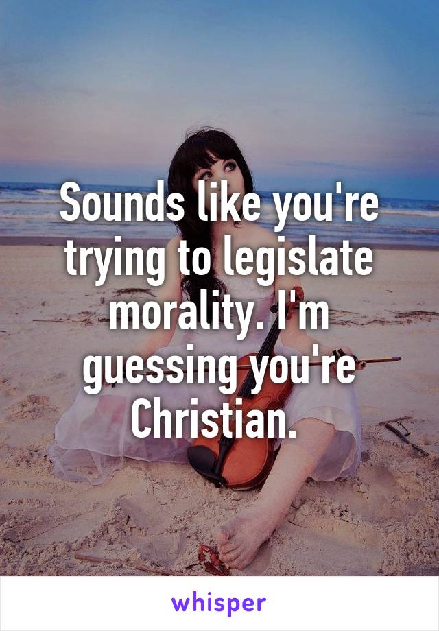 Sounds like you're trying to legislate morality. I'm guessing you're Christian. 