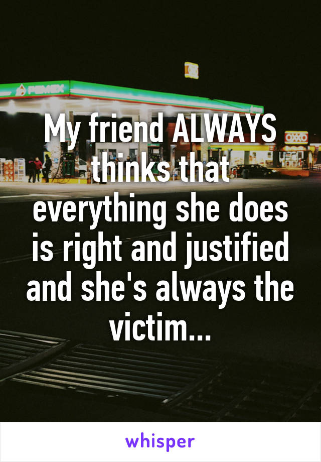 My friend ALWAYS thinks that everything she does is right and justified and she's always the victim...