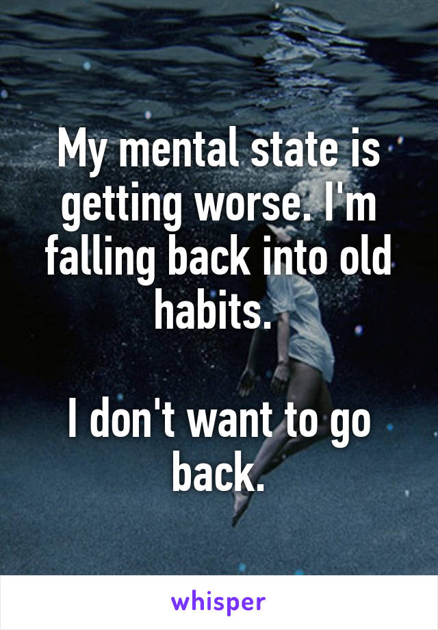 My mental state is getting worse. I'm falling back into old habits. 

I don't want to go back.