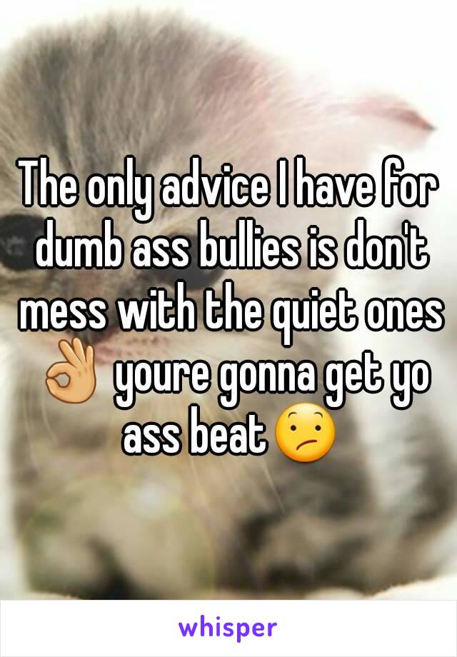 The only advice I have for dumb ass bullies is don't mess with the quiet ones 👌 youre gonna get yo ass beat😕
