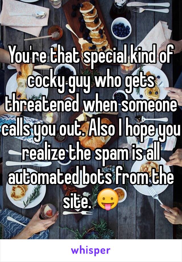 You're that special kind of cocky guy who gets threatened when someone calls you out. Also I hope you realize the spam is all automated bots from the site. 😛