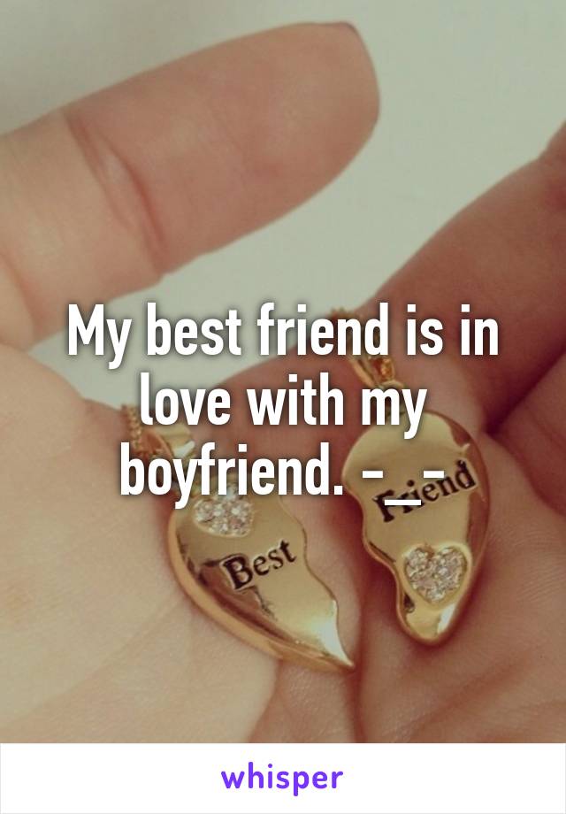 My best friend is in love with my boyfriend. -_-