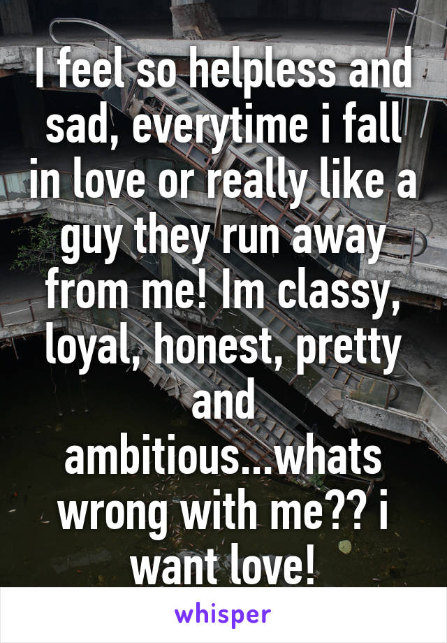 I feel so helpless and sad, everytime i fall in love or really like a guy they run away from me! Im classy, loyal, honest, pretty and ambitious...whats wrong with me?? i want love!