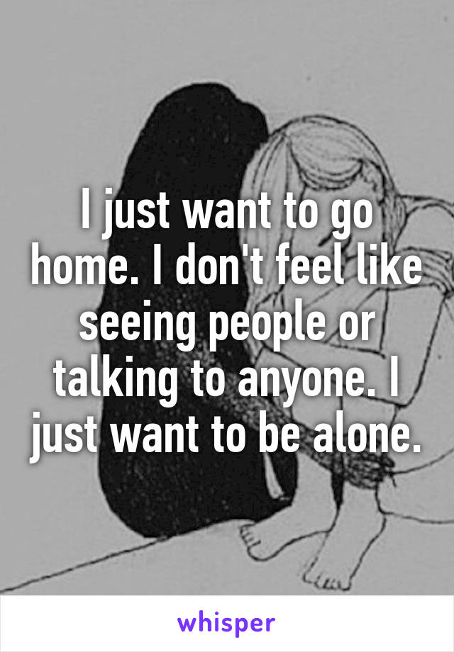 I just want to go home. I don't feel like seeing people or talking to anyone. I just want to be alone.