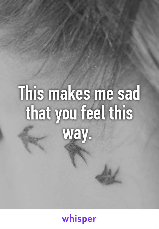 This makes me sad that you feel this way. 