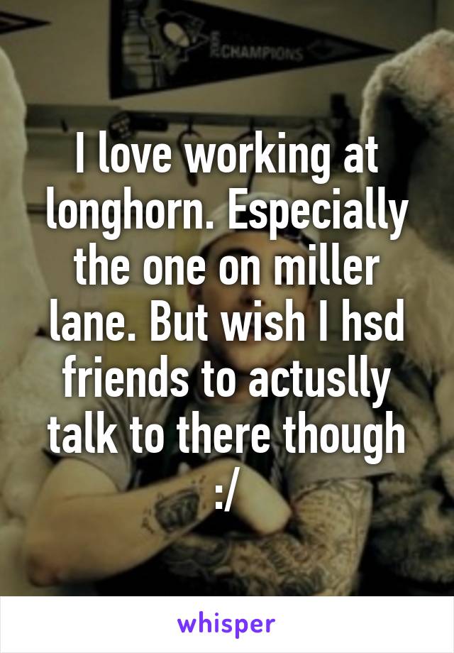 I love working at longhorn. Especially the one on miller lane. But wish I hsd friends to actuslly talk to there though :/