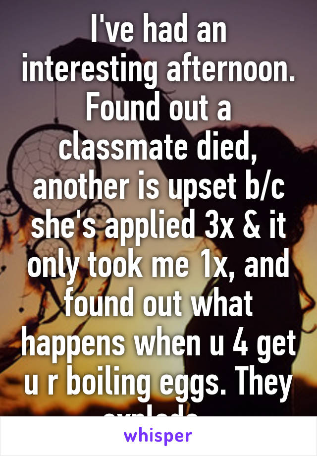 I've had an interesting afternoon. Found out a classmate died, another is upset b/c she's applied 3x & it only took me 1x, and found out what happens when u 4 get u r boiling eggs. They explode. 