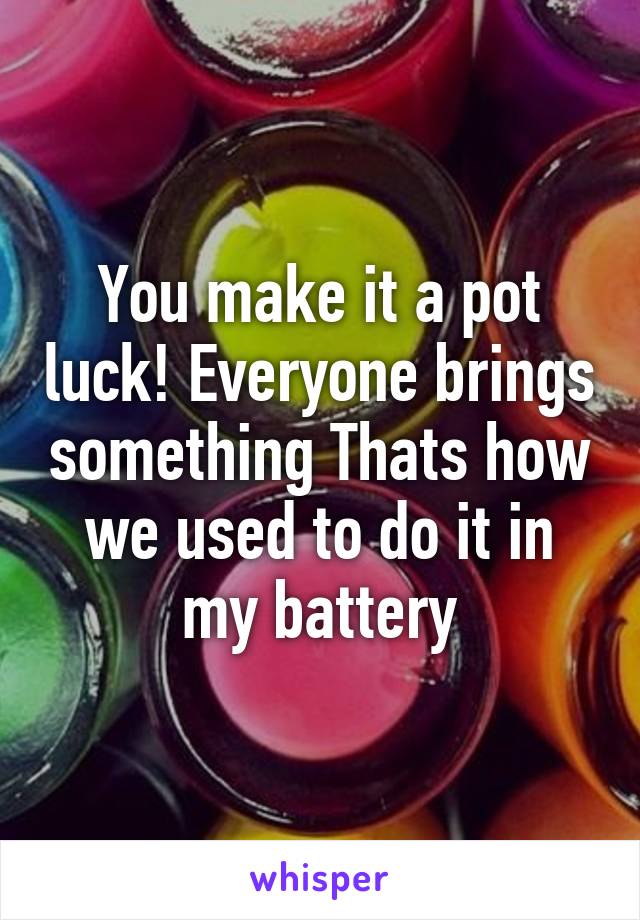 You make it a pot luck! Everyone brings something Thats how we used to do it in my battery