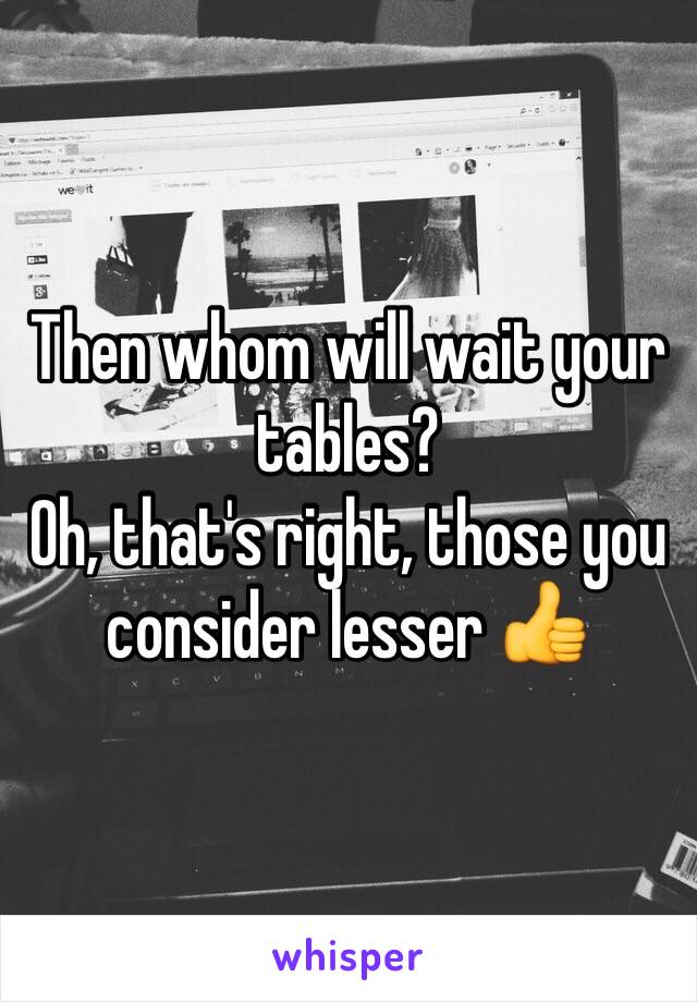 Then whom will wait your tables? 
Oh, that's right, those you consider lesser 👍