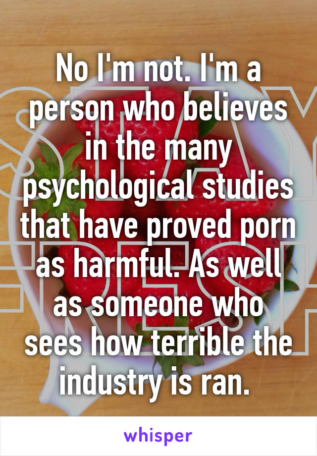 No I'm not. I'm a person who believes in the many psychological studies that have proved porn as harmful. As well as someone who sees how terrible the industry is ran. 