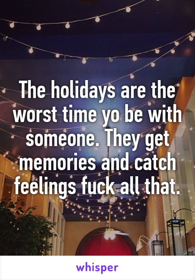 The holidays are the worst time yo be with someone. They get memories and catch feelings fuck all that.