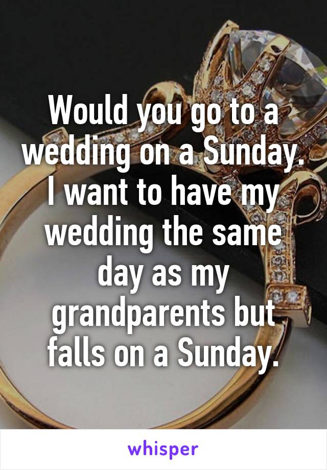 Would you go to a wedding on a Sunday. I want to have my wedding the same day as my grandparents but falls on a Sunday.