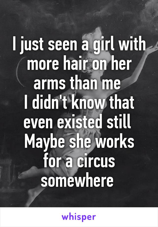 I just seen a girl with more hair on her arms than me 
I didn't know that even existed still 
Maybe she works for a circus somewhere 