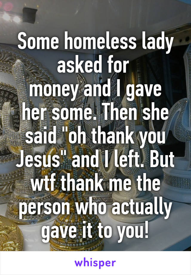 Some homeless lady asked for 
money and I gave her some. Then she said "oh thank you Jesus" and I left. But wtf thank me the person who actually gave it to you!