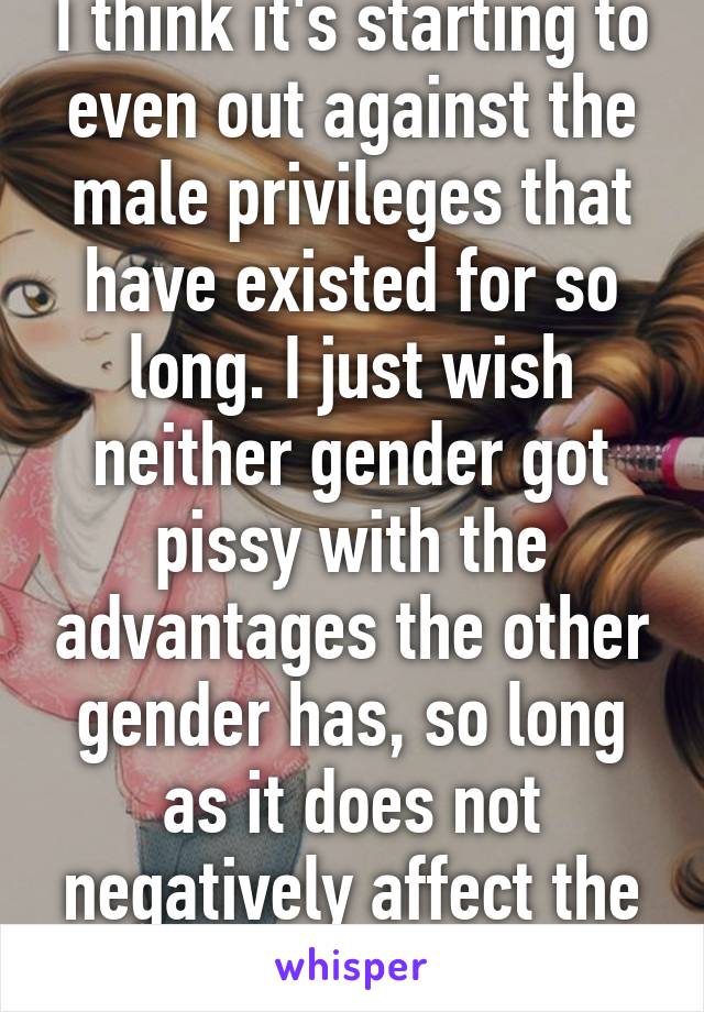 I think it's starting to even out against the male privileges that have existed for so long. I just wish neither gender got pissy with the advantages the other gender has, so long as it does not negatively affect the other.