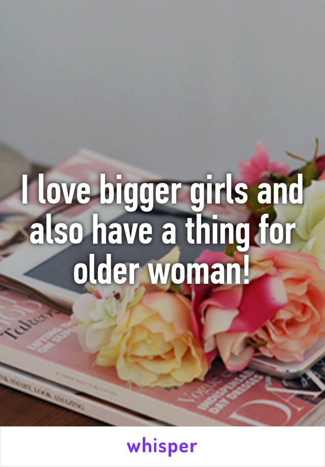 I love bigger girls and also have a thing for older woman!