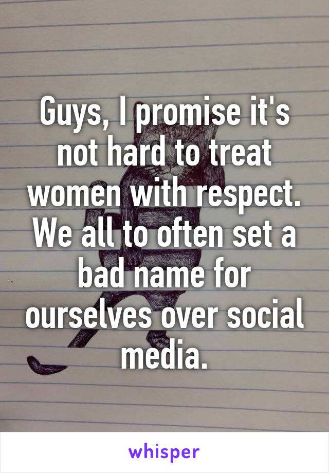 Guys, I promise it's not hard to treat women with respect. We all to often set a bad name for ourselves over social media.