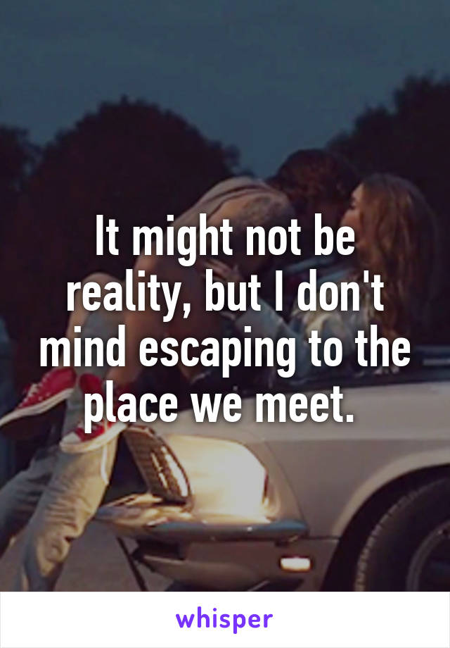 It might not be reality, but I don't mind escaping to the place we meet. 