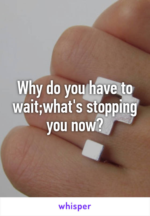 Why do you have to wait;what's stopping you now?