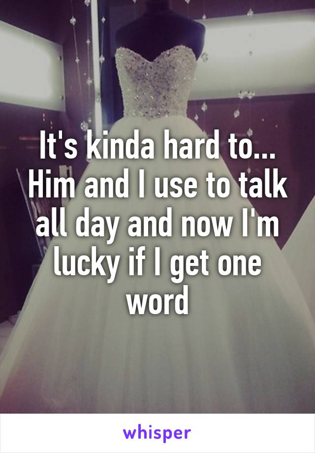 It's kinda hard to... Him and I use to talk all day and now I'm lucky if I get one word