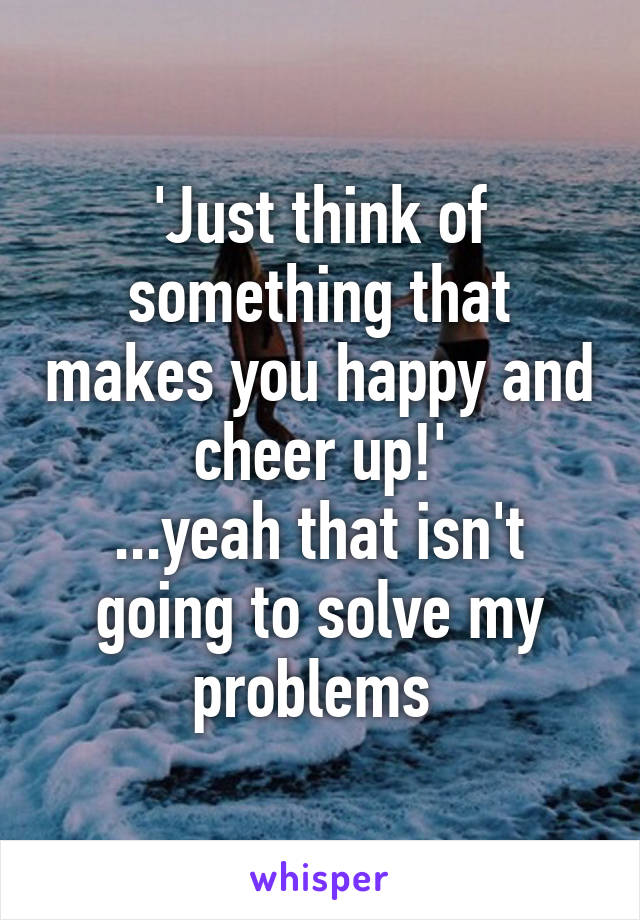 'Just think of something that makes you happy and cheer up!'
...yeah that isn't going to solve my problems 