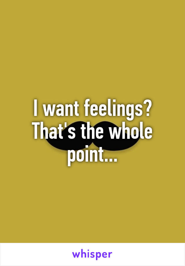 I want feelings? That's the whole point...