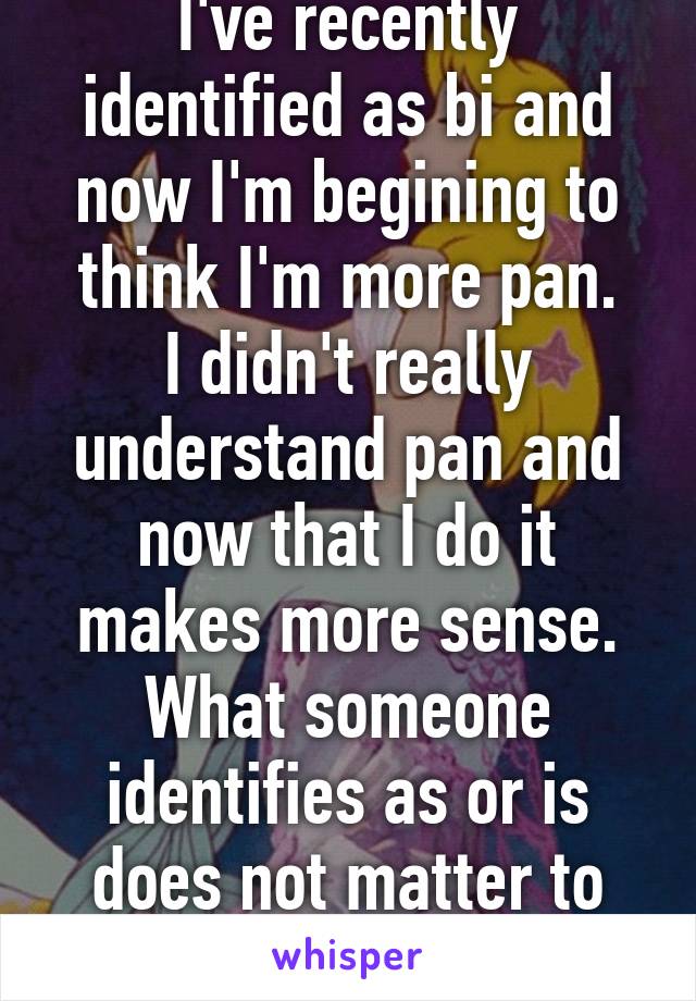 I've recently identified as bi and now I'm begining to think I'm more pan.
I didn't really understand pan and now that I do it makes more sense.
What someone identifies as or is does not matter to me.