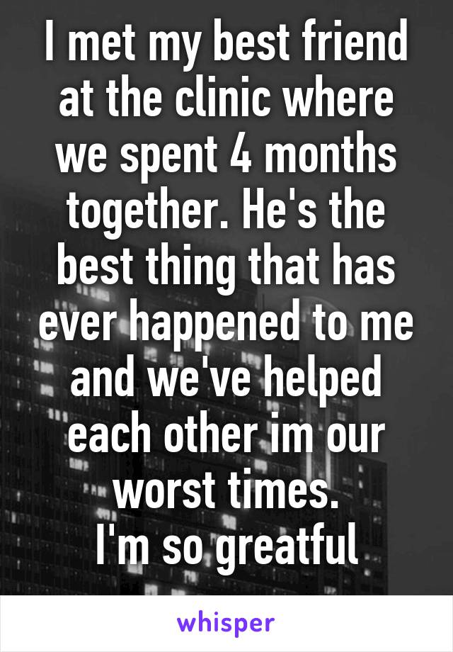 I met my best friend at the clinic where we spent 4 months together. He's the best thing that has ever happened to me and we've helped each other im our worst times.
I'm so greatful
