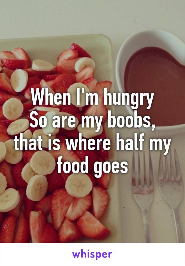 When I'm hungry
So are my boobs, that is where half my food goes