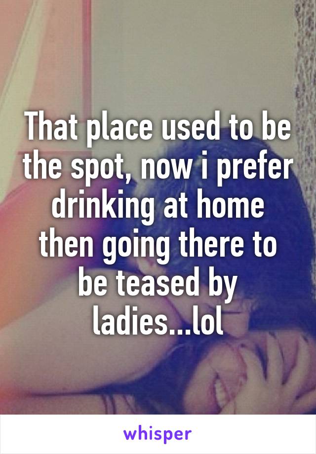 That place used to be the spot, now i prefer drinking at home then going there to be teased by ladies...lol