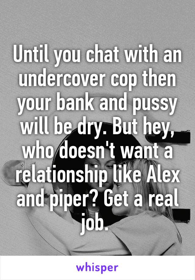 Until you chat with an undercover cop then your bank and pussy will be dry. But hey, who doesn't want a relationship like Alex and piper? Get a real job. 