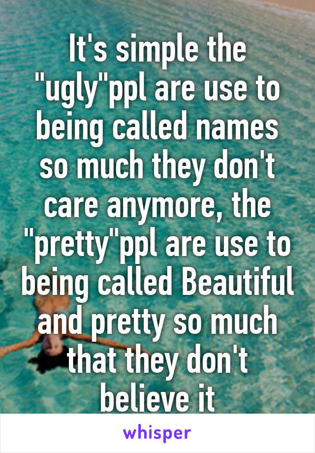 It's simple the "ugly"ppl are use to being called names so much they don't care anymore, the "pretty"ppl are use to being called Beautiful and pretty so much that they don't believe it