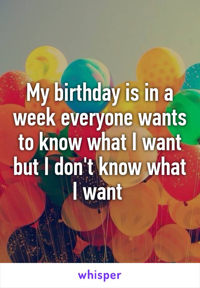 My birthday is in a week everyone wants to know what I want but I don't know what I want 