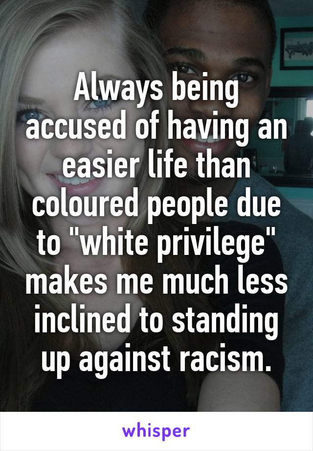 Always being accused of having an easier life than coloured people due to "white privilege" makes me much less inclined to standing up against racism.