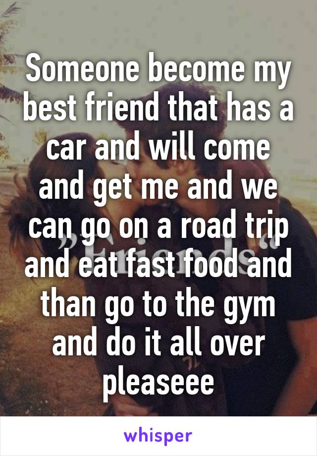 Someone become my best friend that has a car and will come and get me and we can go on a road trip and eat fast food and than go to the gym and do it all over pleaseee