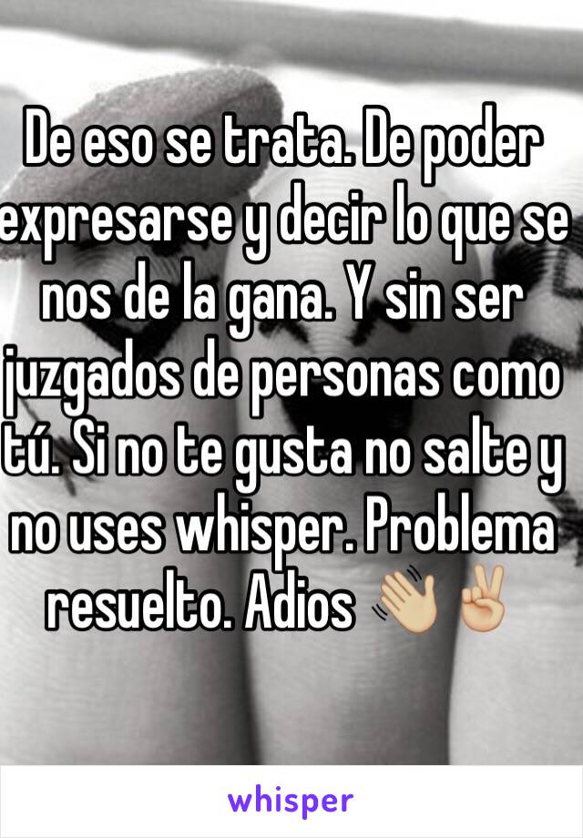 De eso se trata. De poder expresarse y decir lo que se nos de la gana. Y sin ser juzgados de personas como tú. Si no te gusta no salte y no uses whisper. Problema resuelto. Adios 👋🏼✌🏼️