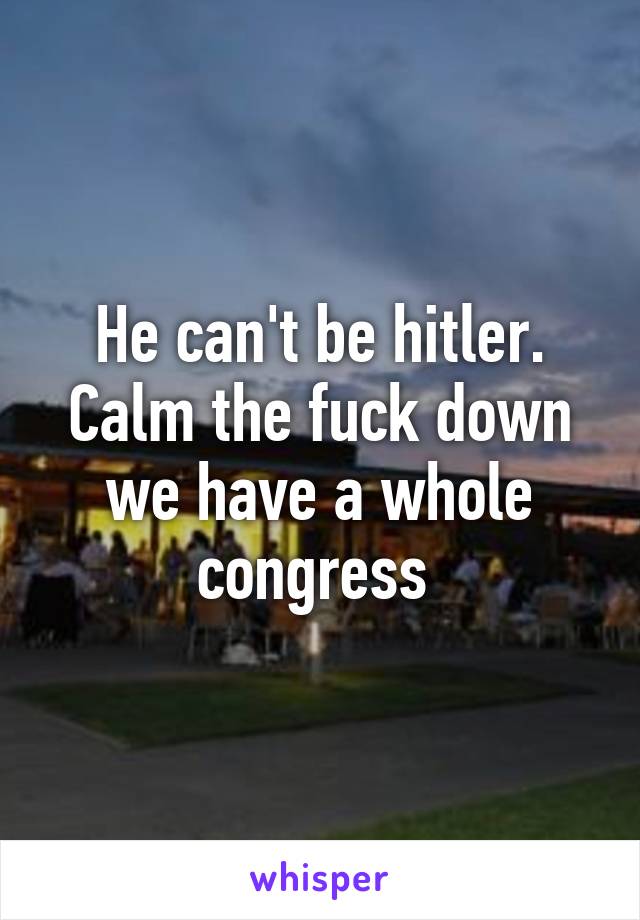 He can't be hitler. Calm the fuck down we have a whole congress 