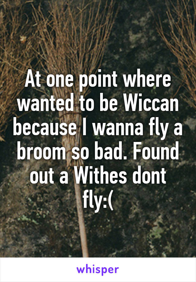 At one point where wanted to be Wiccan because I wanna fly a broom so bad. Found out a Withes dont fly:(