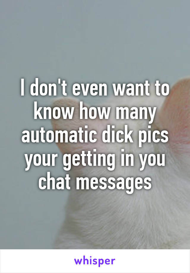 I don't even want to know how many automatic dick pics your getting in you chat messages