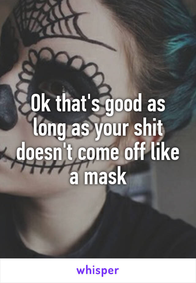 Ok that's good as long as your shit doesn't come off like a mask