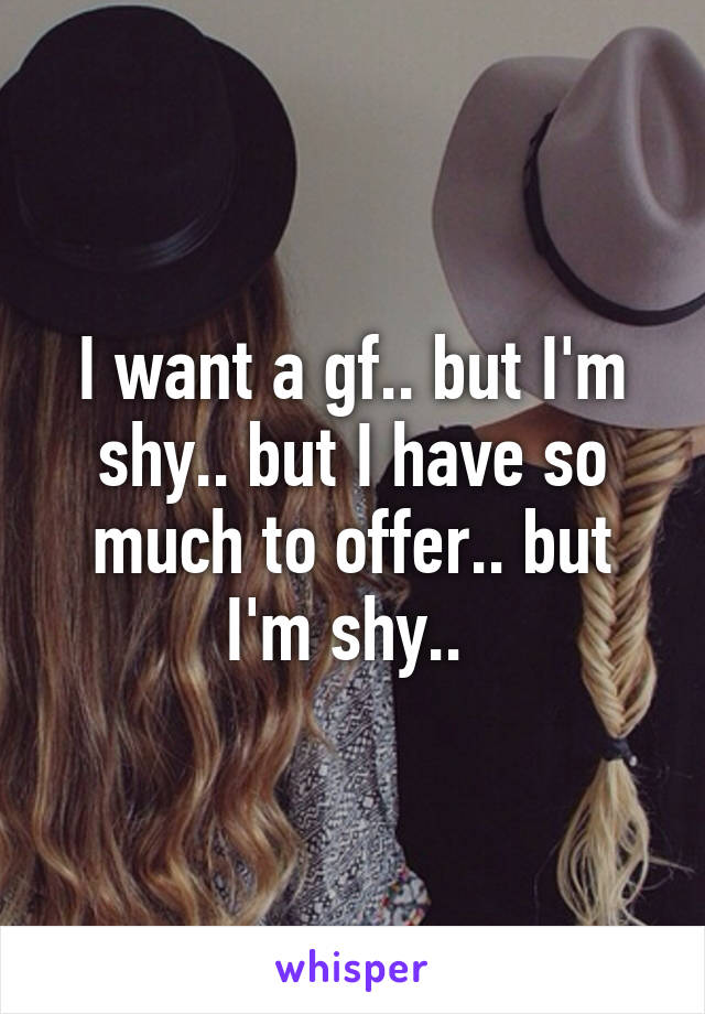 I want a gf.. but I'm shy.. but I have so much to offer.. but I'm shy.. 