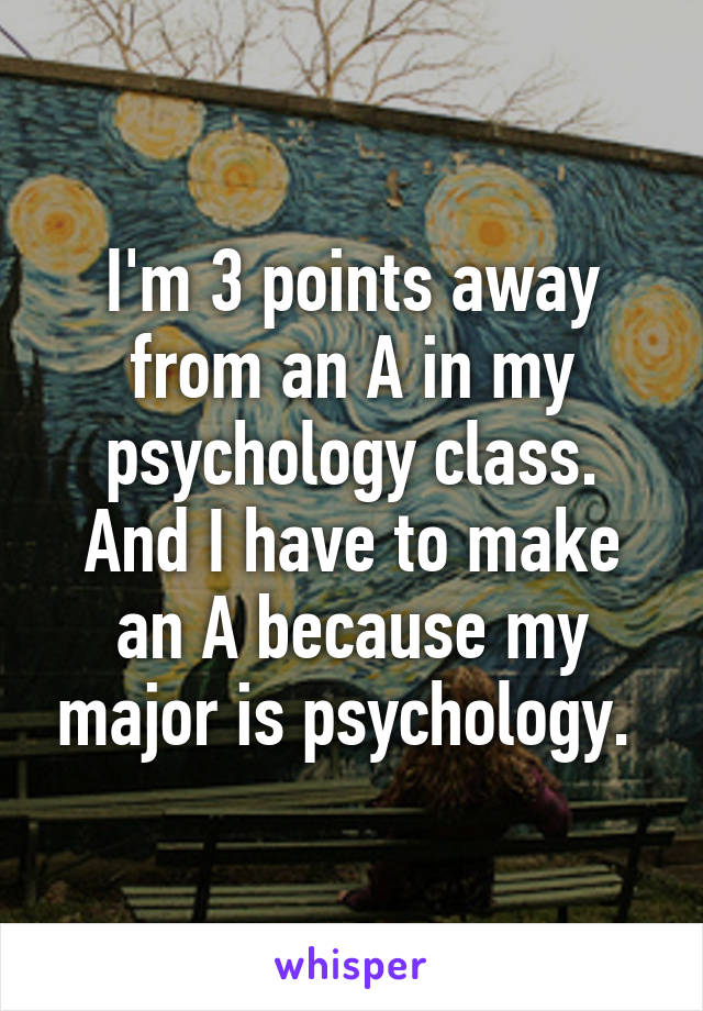 I'm 3 points away from an A in my psychology class. And I have to make an A because my major is psychology. 