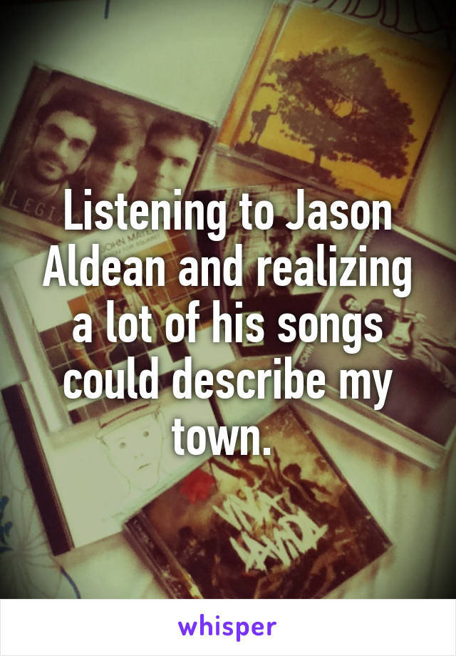 Listening to Jason Aldean and realizing a lot of his songs could describe my town. 