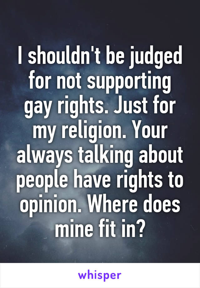 I shouldn't be judged for not supporting gay rights. Just for my religion. Your always talking about people have rights to opinion. Where does mine fit in?