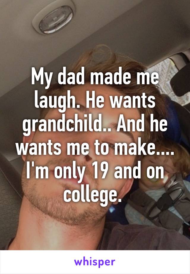 My dad made me laugh. He wants grandchild.. And he wants me to make.... I'm only 19 and on college. 