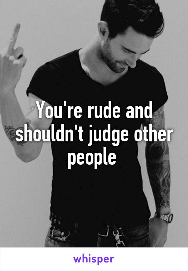 You're rude and shouldn't judge other people 