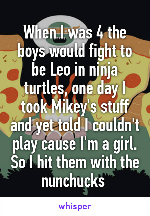 When I was 4 the boys would fight to be Leo in ninja turtles, one day I took Mikey's stuff and yet told I couldn't play cause I'm a girl. So I hit them with the nunchucks 